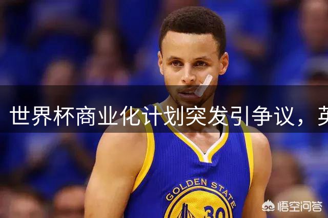 世界杯商业化计划突发引争议，英足总表示未获提前通知