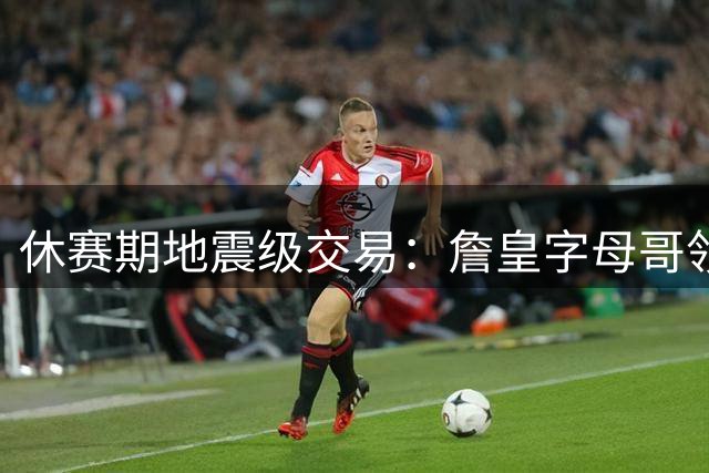 休赛期地震级交易：詹皇字母哥领衔众星改换门庭