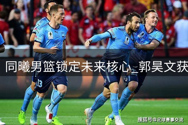 同曦男篮锁定未来核心 郭昊文获三年顶薪续约合同
