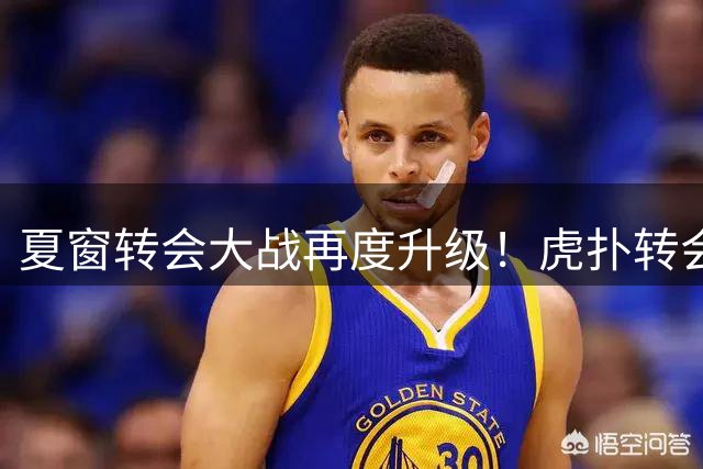 夏窗转会大战再度升级！虎扑转会中心焕新上线
