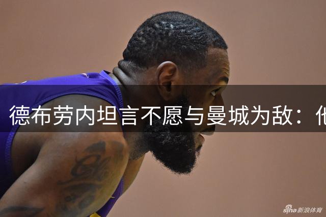 德布劳内坦言不愿与曼城为敌：他们始终是我的球队