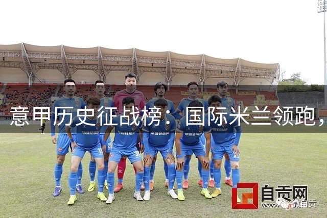 意甲历史征战榜：国际米兰领跑，罗马紧随其后