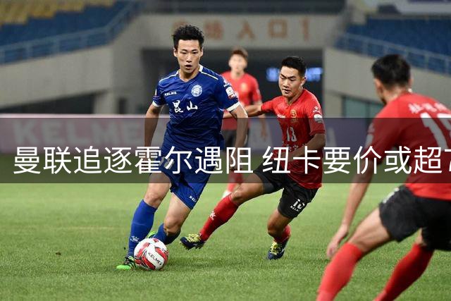曼联追逐霍尔遇阻 纽卡要价或超7500万镑