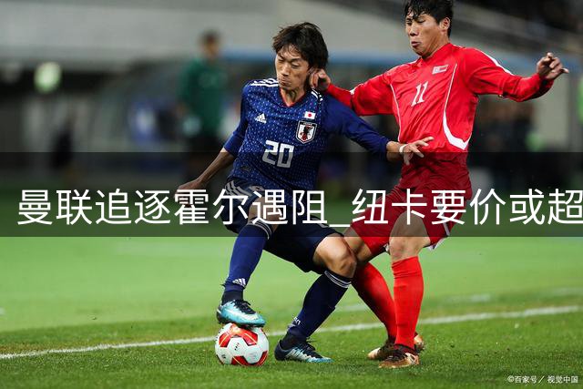 曼联追逐霍尔遇阻 纽卡要价或超7500万镑