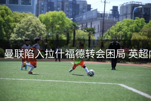 曼联陷入拉什福德转会困局 英超内部交易恐引发连锁反应