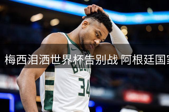 梅西泪洒世界杯告别战 阿根廷国家队深情致意送别传奇