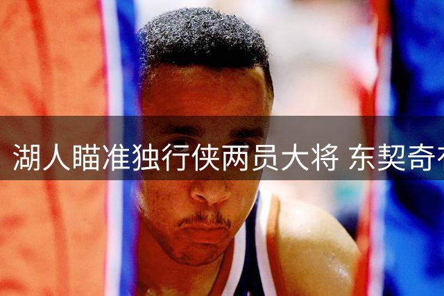 湖人瞄准独行侠两员大将 东契奇有望与老队友洛城重聚