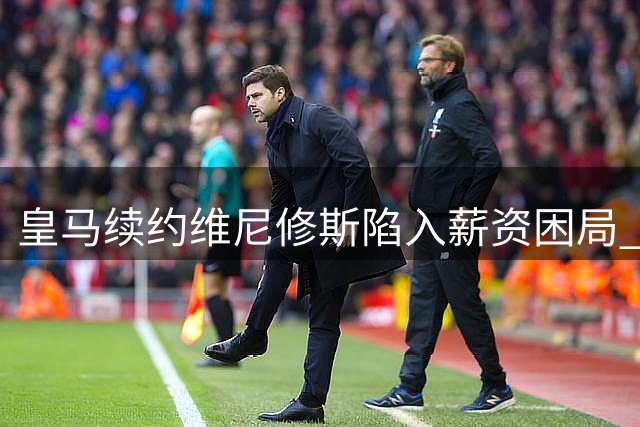 皇马续约维尼修斯陷入薪资困局 巴西前锋未来五个月定去向
