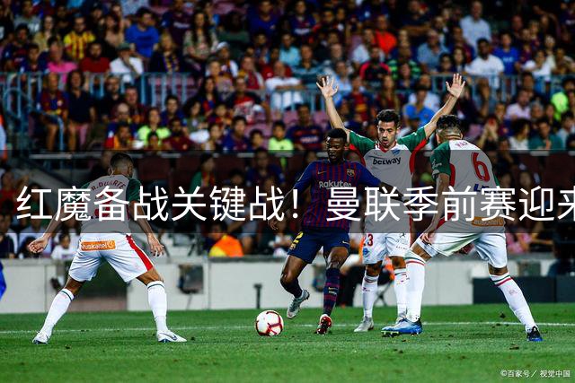 红魔备战关键战！曼联季前赛迎来欧冠霸主大巴黎终极对决