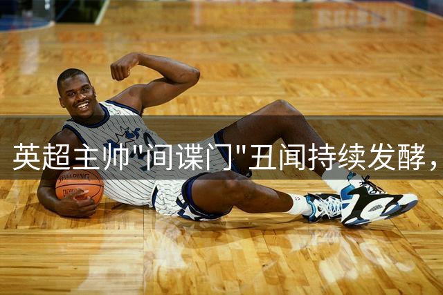 英超主帅"间谍门"丑闻持续发酵，恐遭长期禁赛