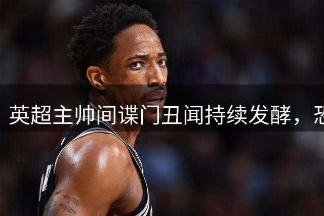 英超主帅"间谍门"丑闻持续发酵，恐遭长期禁赛