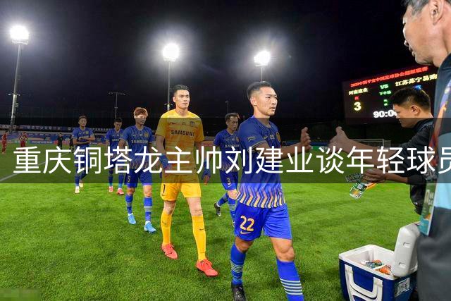 重庆铜塔龙主帅刘建业谈年轻球员成长：联赛逆境是必经之路