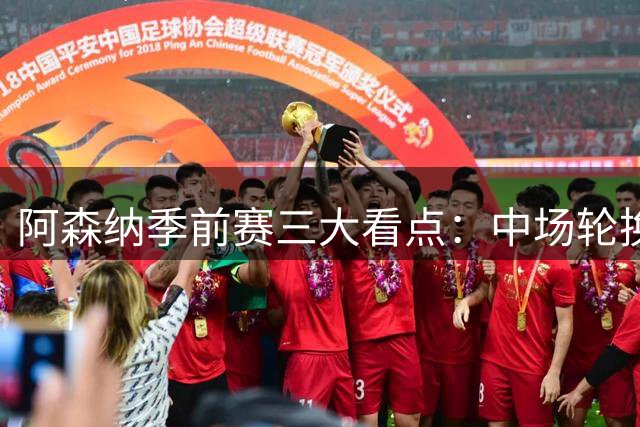 阿森纳季前赛三大看点：中场轮换策略与锋线化学反应成关键