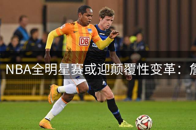 NBA全明星赛或迎颠覆性变革：詹姆斯领衔"队友联队"概念引热议