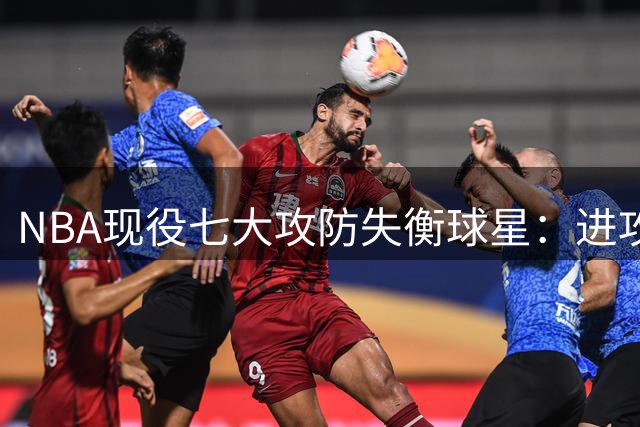 NBA现役七大攻防失衡球星：进攻华丽防守却成软肋